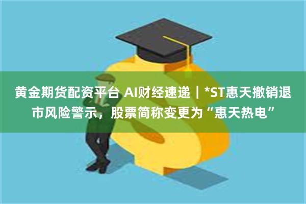 黄金期货配资平台 AI财经速递｜*ST惠天撤销退市风险警示，股票简称变更为“惠天热电”