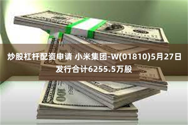 炒股杠杆配资申请 小米集团-W(01810)5月27日发行合计6255.5万股