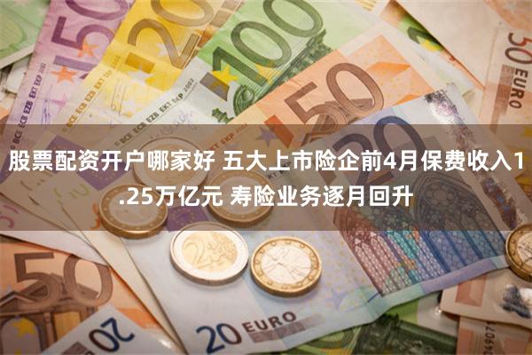 股票配资开户哪家好 五大上市险企前4月保费收入1.25万亿元 寿险业务逐月回升