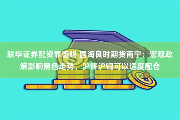 联华证券配资靠谱吗 国海良时期货南宁：宏观政策影响黑色走势，沪锌沪铜可以适度配仓