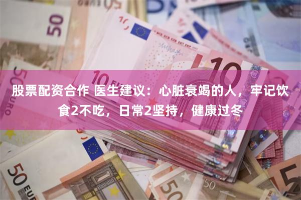 股票配资合作 医生建议：心脏衰竭的人，牢记饮食2不吃，日常2坚持，健康过冬