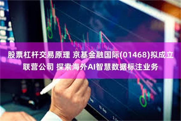股票杠杆交易原理 京基金融国际(01468)拟成立联营公司 探索海外AI智慧数据标注业务