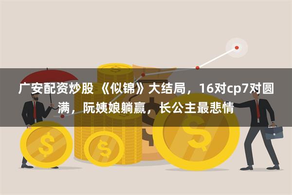 广安配资炒股 《似锦》大结局，16对cp7对圆满，阮姨娘躺赢，长公主最悲情