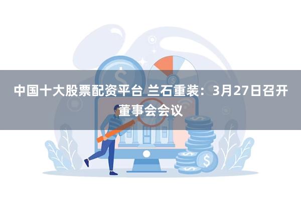 中国十大股票配资平台 兰石重装：3月27日召开董事会会议