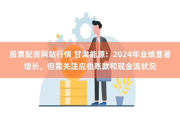 股票配资网站行情 甘肃能源：2024年业绩显著增长，但需关注应收账款和现金流状况