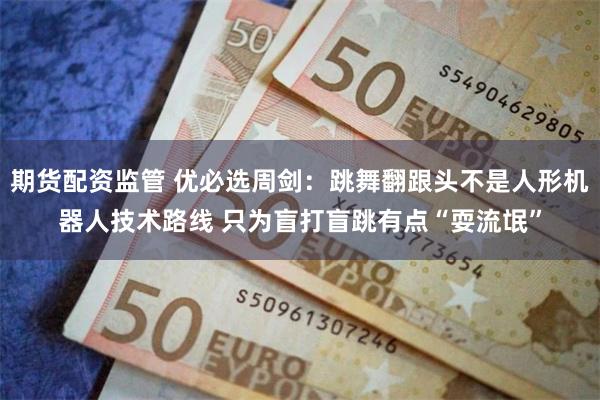 期货配资监管 优必选周剑：跳舞翻跟头不是人形机器人技术路线 只为盲打盲跳有点“耍流氓”