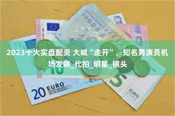 2023十大实盘配资 大喊“走开”，知名男演员机场发飙_代拍_明星_镜头