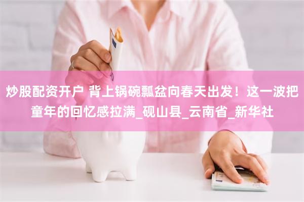 炒股配资开户 背上锅碗瓢盆向春天出发！这一波把童年的回忆感拉满_砚山县_云南省_新华社