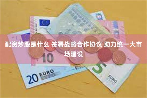 配资炒股是什么 签署战略合作协议 助力统一大市场建设