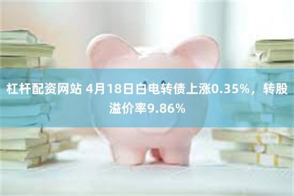 杠杆配资网站 4月18日白电转债上涨0.35%，转股溢价率9.86%