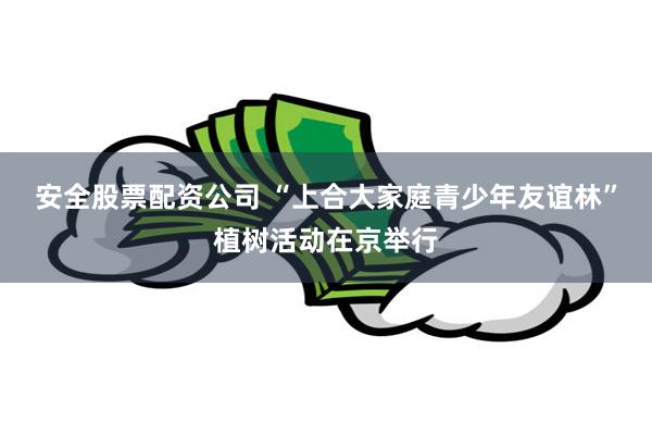 安全股票配资公司 “上合大家庭青少年友谊林”植树活动在京举行