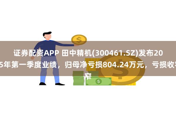 证券配资APP 田中精机(300461.SZ)发布2025年第一季度业绩，归母净亏损804.24万元，亏损收窄