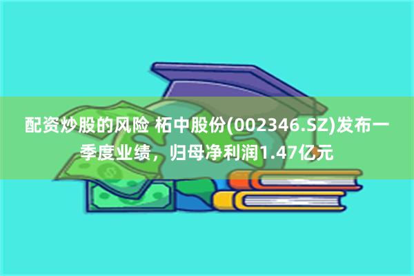 配资炒股的风险 柘中股份(002346.SZ)发布一季度业绩，归母净利润1.47亿元