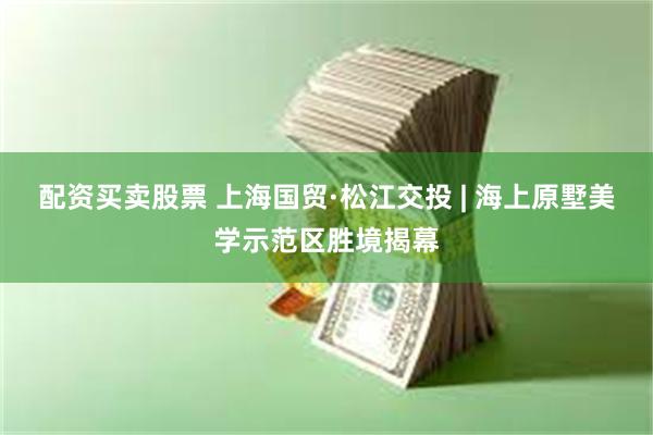 配资买卖股票 上海国贸·松江交投 | 海上原墅美学示范区胜境揭幕