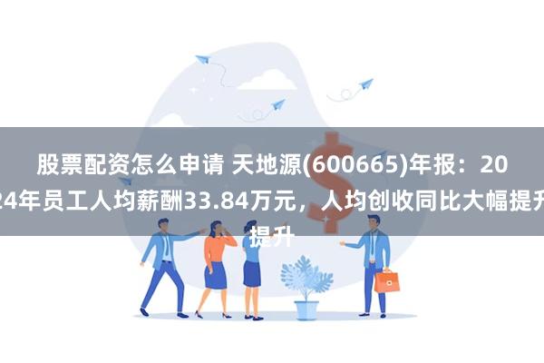 股票配资怎么申请 天地源(600665)年报：2024年员工人均薪酬33.84万元，人均创收同比大幅提升