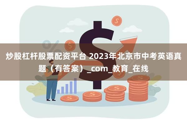 炒股杠杆股票配资平台 2023年北京市中考英语真题（有答案）_com_教育_在线