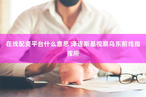 在线配资平台什么意思 泽连斯基视察乌东前线指挥所