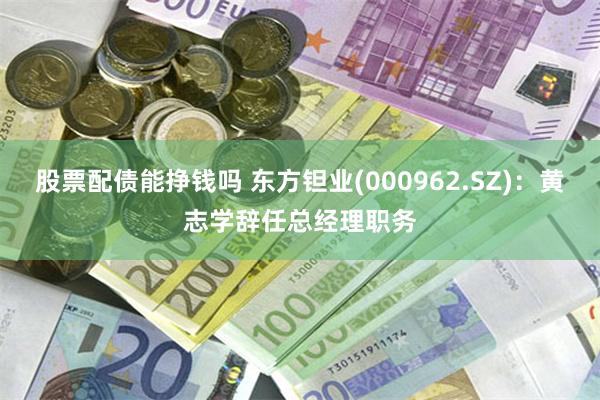 股票配债能挣钱吗 东方钽业(000962.SZ)：黄志学辞任总经理职务