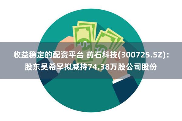 收益稳定的配资平台 药石科技(300725.SZ)：股东吴希罕拟减持74.38万股公司股份