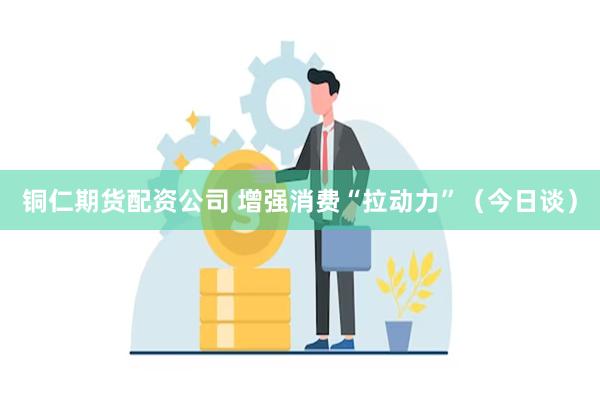 铜仁期货配资公司 增强消费“拉动力”（今日谈）