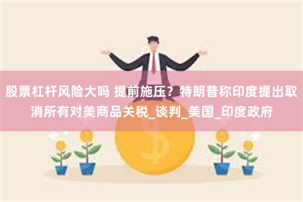 股票杠杆风险大吗 提前施压？特朗普称印度提出取消所有对美商品关税_谈判_美国_印度政府