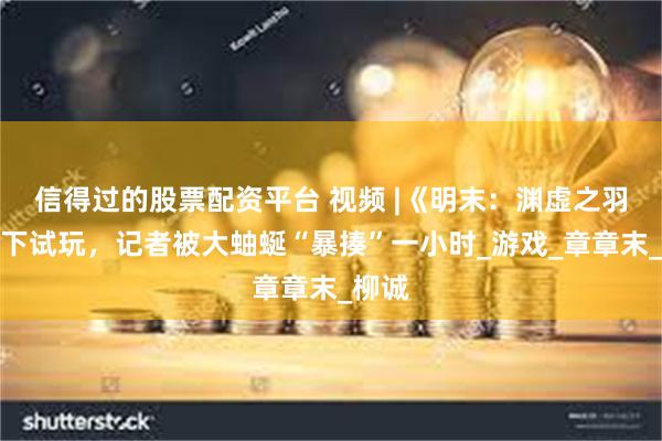 信得过的股票配资平台 视频 |《明末：渊虚之羽》线下试玩，记者被大蚰蜒“暴揍”一小时_游戏_章章末_柳诚