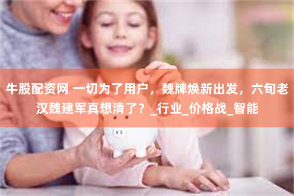 牛股配资网 一切为了用户，魏牌焕新出发，六旬老汉魏建军真想清了？_行业_价格战_智能