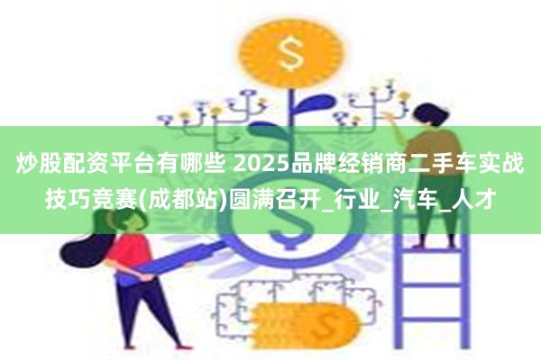炒股配资平台有哪些 2025品牌经销商二手车实战技巧竞赛(成都站)圆满召开_行业_汽车_人才
