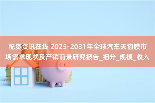 配资资讯在线 2025-2031年全球汽车天窗膜市场需求现状及产销前景研究报告_细分_规模_收入