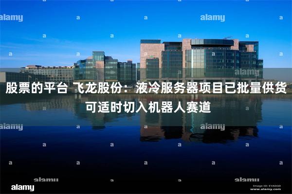 股票的平台 飞龙股份：液冷服务器项目已批量供货 可适时切入机器人赛道