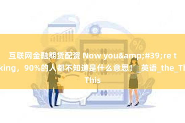 互联网金融期货配资 Now you&#39;re talking，90%的人都不知道是什么意思！_英语_the_This