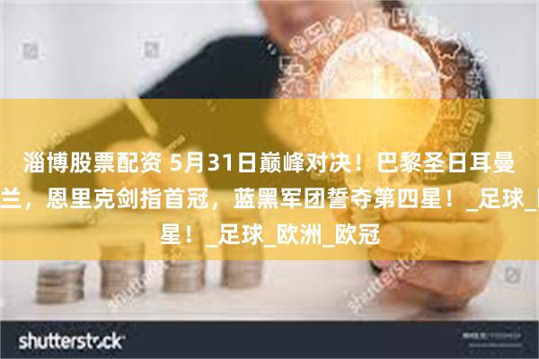 淄博股票配资 5月31日巅峰对决！巴黎圣日耳曼VS国际米兰，恩里克剑指首冠，蓝黑军团誓夺第四星！_足球_欧洲_欧冠