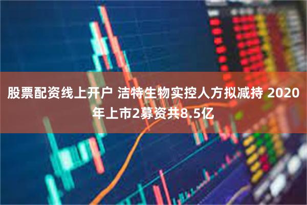股票配资线上开户 洁特生物实控人方拟减持 2020年上市2募资共8.5亿