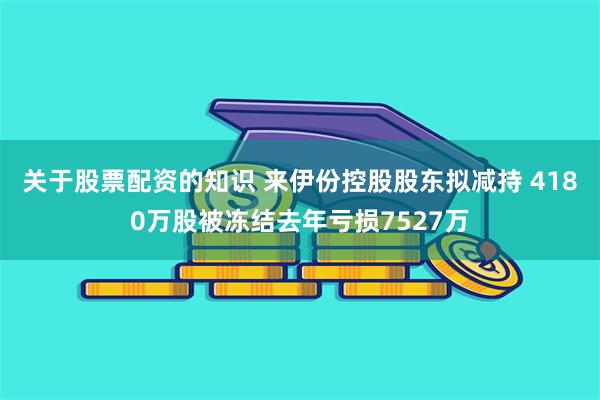 关于股票配资的知识 来伊份控股股东拟减持 4180万股被冻结去年亏损7527万