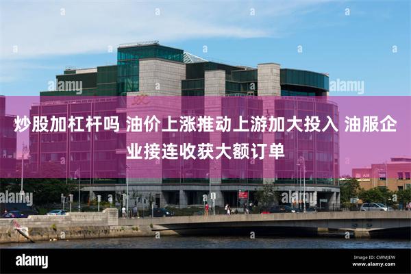 炒股加杠杆吗 油价上涨推动上游加大投入 油服企业接连收获大额订单