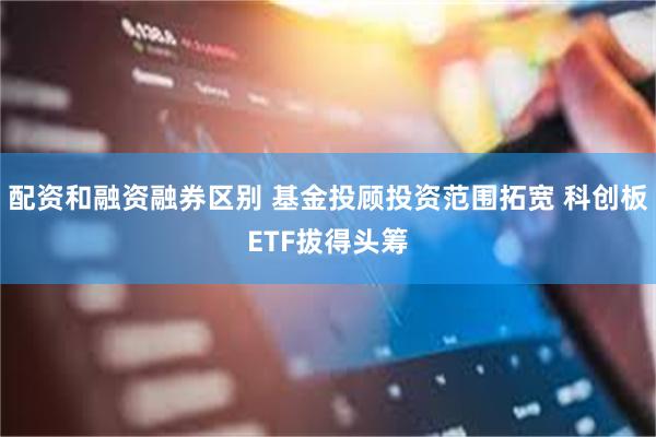 配资和融资融券区别 基金投顾投资范围拓宽 科创板ETF拔得头筹