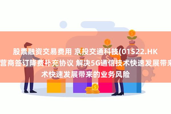 股票融资交易费用 京投交通科技(01522.HK)预期将与运营商签订降费补充协议 解决5G通信技术快速发展带来的业务风险