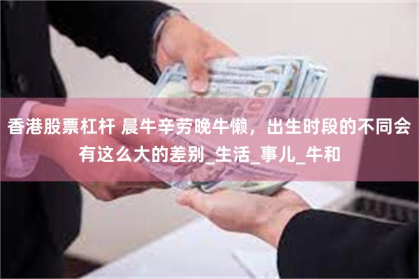 香港股票杠杆 晨牛辛劳晚牛懒，出生时段的不同会有这么大的差别_生活_事儿_牛和
